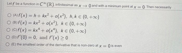 Let f be a function in C (R), infinitesimal as x + 0 and with a minimum point at x = 0 Then necessarily
%3D
O (A) f(x) = h+ kx? + o(x²), h, k E (0, +0)
O (B) f(x) = kx² + o(x²), k e (0, +o0)
O (C)f(x) = kx* + o(x*), k E (0,+o0)
O (D)f'(0) = 0, and f'(x) >0
%3D
%3D
%3D
O (E) the smallest order of the derivative that is non-zero at x
%3D
O is even
