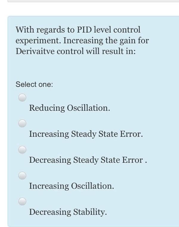 With regards to PID level control
experiment. Increasing the gain for
Derivaitve control will result in:
Select one:
Reducing Oscillation.
Increasing Steady State Error.
Decreasing Steady State Error.
Increasing Oscillation.
Decreasing Stability.
