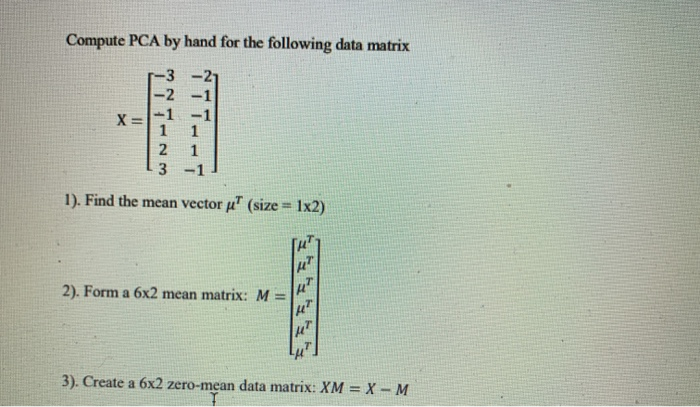 Compute PCA by hand for the following data matrix
-3
-2
X =-1 -1
2
1
3 -1
1). Find the mean vector u" (size = 1x2)
!3!
2). Form a 6x2 mean matrix: M =
3). Create a 6x2 zero-mean data matrix: XM = X – M

