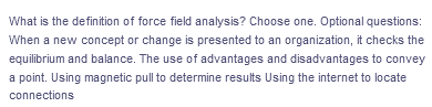 What is the definition of force field analysis? Choose one. Optional questions:
When a new concept or change is presented to an organization, it checks the
equilibrium and balance. The use of advantages and disadvantages to convey
a point. Using magnetic pull to determine results Using the internet to locate
connections
