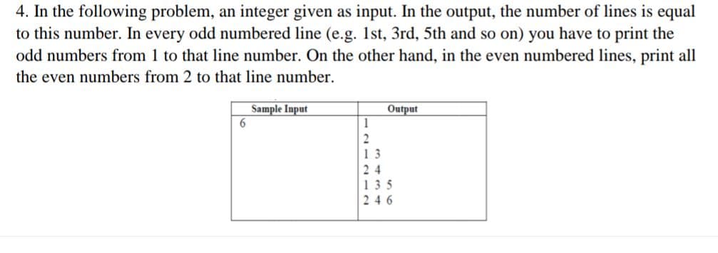 4. In the following problem, an integer given as input. In the output, the number of lines is equal
to this number. In every odd numbered line (e.g. 1st, 3rd, 5th and so on) you have to print the
odd numbers from 1 to that line number. On the other hand, in the even numbered lines, print all
the even numbers from 2 to that line number.
Sample Input
Output
1
2
13
24
135
246
