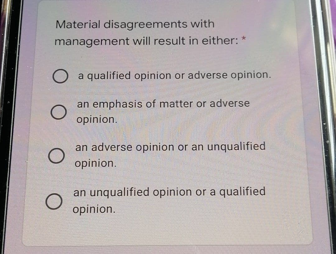 Material disagreements with
management will result in either: *
O a qualified opinion or adverse opinion.
an emphasis of matter or adverse
opinion.
an adverse opinion or an unqualified
opinion.
an unqualified opinion or a qualified
opinion.
