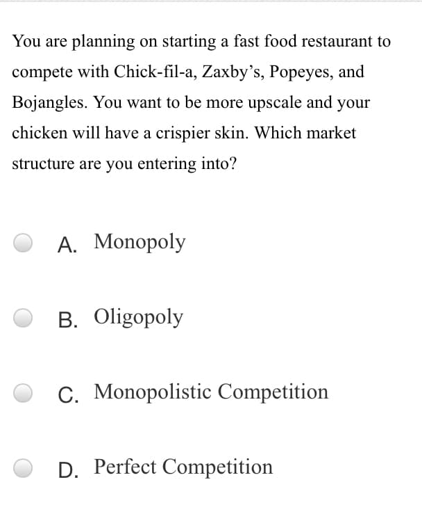 You are planning on starting a fast food restaurant to
compete with Chick-fil-a, Zaxby's, Popeyes, and
Bojangles. You want to be more upscale and your
chicken will have a crispier skin. Which market
structure are you entering into?
A. Monopoly
B. Oligopoly
C. Monopolistic Competition
D. Perfect Competition

