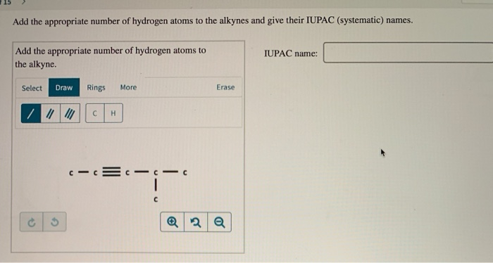 Add the appropriate number of hydrogen atoms to the alkynes and give their IUPAC (systematic) names.
Add the appropriate number of hydrogen atoms to
IUPAC name:
the alkyne.
Select
Draw
Rings
More
Erase
H
