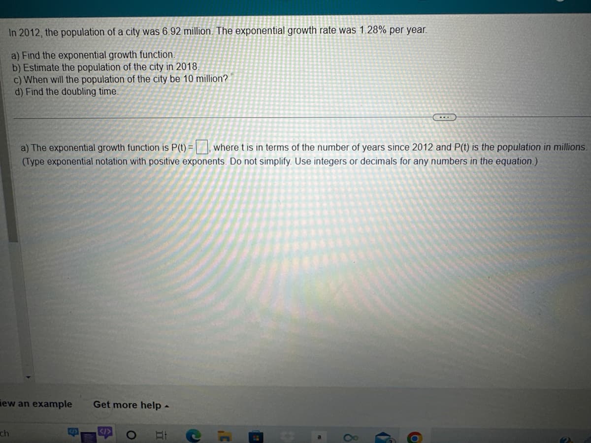 In 2012, the population of a city was 6.92 million. The exponential growth rate was 1.28% per year.
a) Find the exponential growth function.
b) Estimate the population of the city in 2018.
c) When will the population of the city be 10 million?
d) Find the doubling time.
ew an example Get more help -
ch
a) The exponential growth function is P(t) = where t is in terms of the number of years since 2012 and P(t) is the population in millions.
(Type exponential notation with positive exponents. Do not simplify. Use integers or decimals for any numbers in the equation.)
S
<I>
At
C
,C
8
(...)
6