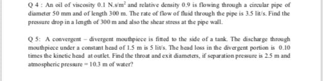 Q4: An oil of viscosity 0.1 N.sm and relative density 0.9 is flowing through a circular pipe of
diameter 50 mm and of length 300 m. The rate of flow of fluid through the pipe is 3.5 lit/s. Find the
pressure drop in a length of 300 m and also the shear stress at the pipe wall.
Q 5: A convergent – divergent mouthpiece is fitted to the side of a tank. The discharge through
mouthpiece under a constant head of 1.5 m is 5 lit's. The head loss in the divergent portion is 0.10
times the kinetic head at outlet. Find the throat and exit diameters, if separation pressure is 2.5 m and
atmospheric pressure = 10.3 m of water?

