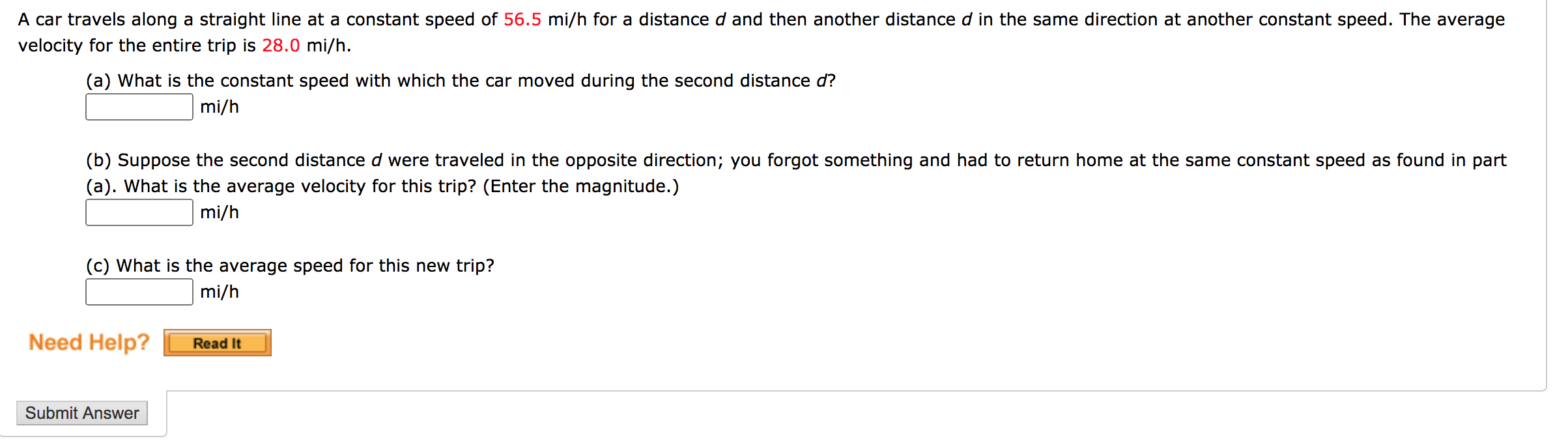 A car travels along a straight line at a constant speed of 56.5 mi/h for a distanced and then another distance d in the same direction at another constant speed. The average
velocity for the entire trip is 28.0 mi/h.
(a) What is the constant speed with which the car moved during the second distance d?
mi/h
(b) Suppose the second distance d were traveled in the opposite direction; you forgot something and had to return home at the same constant speed as found in part
(a). What is the average velocity for this trip? (Enter the magnitude.)
mi/h
(c) What is the average speed for this new trip?
