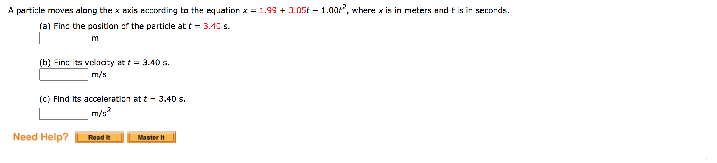 A particle moves along the x axis according to the equation x = 1.99 + 3.05t – 1.00t, where x is in meters and t is in seconds.
(a) Find the position of the particle at t = 3.40 s.
(b) Find its velocity at t = 3.40 s.
m/s
(c) Find its acceleration at t = 3.40 s.
|m/s2
