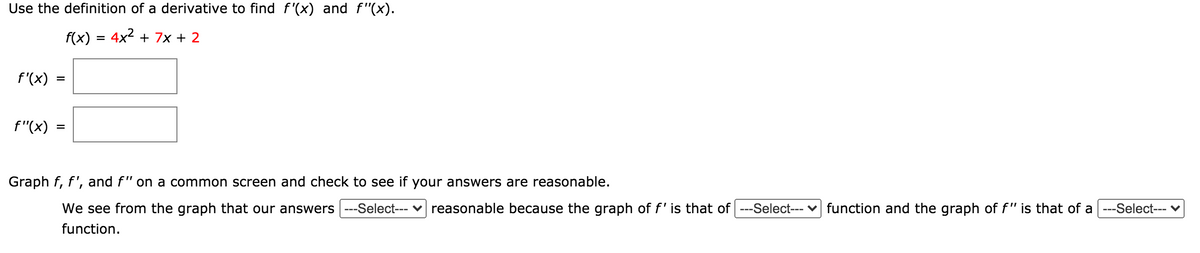 Use the definition of a derivative to find f '(x) and f"(x).
f(x) = 4x2 + 7x + 2
f'(x)
f"(x)
Graph f, f', and f" on a common screen and check to see if your answers are reasonable.
We see from the graph that our answers ---Select--- v reasonable because the graph of f'is that of ---Select--- v function and the graph of f" is that of a ---Select--- v
function.
