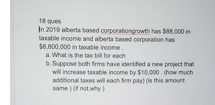 18 ques
In 2019 alberta based corporationgrowth has $88,000 in
taxable income and alberta based corporation has
$8,800,000 in taxable income .
a. What is the tax bill for each
b. Suppose both firms have identified a new project that
will increase taxable income by $10,000 . (how much
additional taxes will each firm pay) (is this amount
same ) (if not,why )
