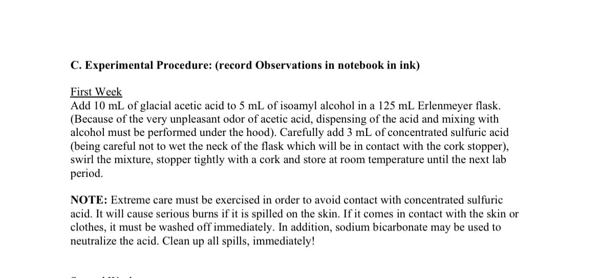 C. Experimental Procedure: (record Observations in notebook in ink)
First Week
Add 10 mL of glacial acetic acid to 5 mL of isoamyl alcohol in a 125 mL Erlenmeyer flask.
(Because of the very unpleasant odor of acetic acid, dispensing of the acid and mixing with
alcohol must be performed under the hood). Carefully add 3 mL of concentrated sulfuric acid
(being careful not to wet the neck of the flask which will be in contact with the cork stopper),
swirl the mixture, stopper tightly with a cork and store at room temperature until the next lab
period.
NOTE: Extreme care must be exercised in order to avoid contact with concentrated sulfuric
acid. It will cause serious burns if it is spilled on the skin. If it comes in contact with the skin or
clothes, it must be washed off immediately. In addition, sodium bicarbonate may be used to
neutralize the acid. Clean up all spills, immediately!