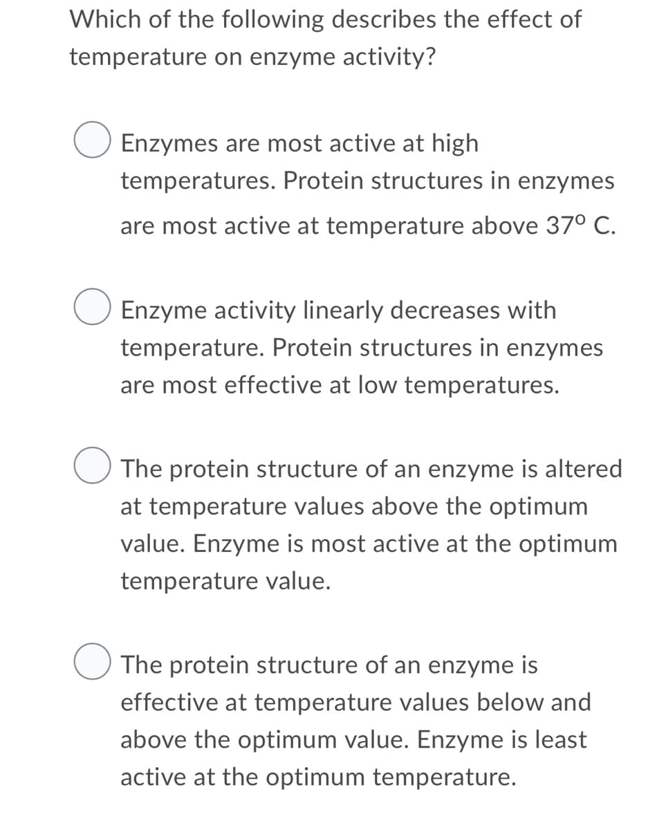 Which of the following describes the effect of
temperature on enzyme activity?
Enzymes are most active at high
temperatures. Protein structures in enzymes
are most active at temperature above 37° C.
Enzyme activity linearly decreases with
temperature. Protein structures in enzymes
are most effective at low temperatures.
The protein structure of an enzyme is altered
at temperature values above the optimum
value. Enzyme is most active at the optimum
temperature value.
The protein structure of an enzyme is
effective at temperature values below and
above the optimum value. Enzyme is least
active at the optimum temperature.
