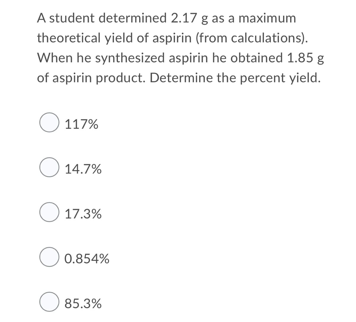 A student determined 2.17 g as a maximum
theoretical yield of aspirin (from calculations).
When he synthesized aspirin he obtained 1.85 g
of aspirin product. Determine the percent yield.
O 117%
O 14.7%
O 17.3%
0.854%
85.3%
