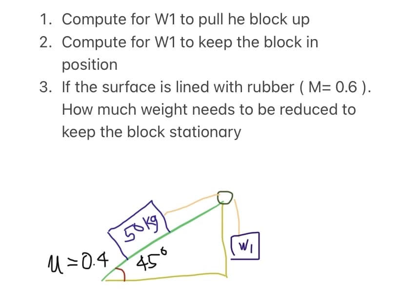 1. Compute for W1 to pull he block up
2. Compute for W1 to keep the block in
position
3. If the surface is lined with rubber ( M= 0.6 ).
How much weight needs to be reduced to
keep the block stationary
50kg
U =0.4
450
Wi
