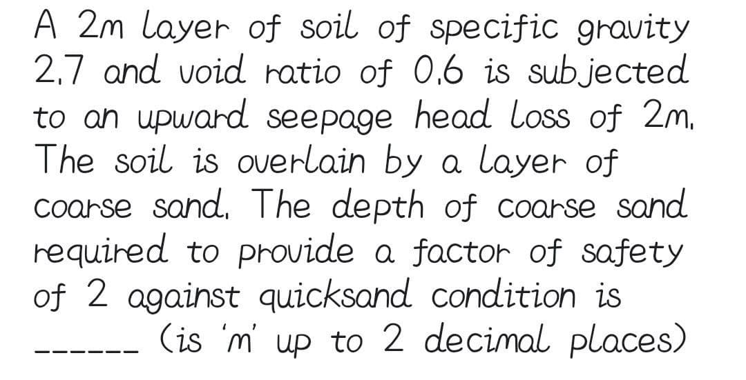 A 2m layer of soil of specific gravity
2,7 and void ratio of 0,6 is subjected
to an upward seepage head loss of 2m,
The soil is overlain by a layer of
coarse sand, The depth of coarse sand
required to provide a factor of safety
of 2 against quicksand condition is
(is 'm' up to 2 decimal places)
