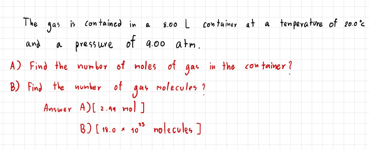 The
gas
is
Con tained in
8.00 L
container at
a tenperature of 20.0°c
a
and
pressure
of 9.00 atm.
a
A) Find the number of
moles of
gas
in the con ainer ?
B) Find the number of
molecules ?
gas
Answer A)[ 2.99 mol ]
23
B) [ 18.0 * 10
nolecules ]
