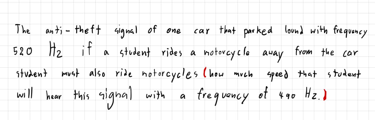 The
an t; - the ft
Gignal of one
car that par ked lound with fre quency
520 Hz if
a student rides a hotorcye lo
must also ride notorcycles (how much speed that student
frequency
from the car
away
student
hear this
signal with
ot 490
a
