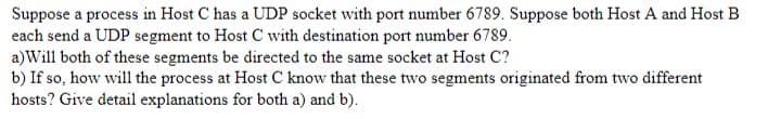 Suppose a process in Host C has a UDP socket with port number 6789. Suppose both Host A and Host B
each send a UDP segment to Host C with destination port number 6789.
a) Will both of these segments be directed to the same socket at Host C?
b) If so, how will the process at Host C know that these two segments originated from two different
hosts? Give detail explanations for both a) and b).