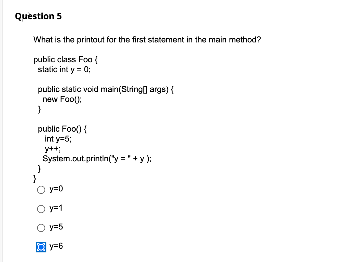 Question 5
What is the printout for the first statement in the main method?
public class Foo {
static int y = 0;
public static
new Foo();
}
public Foo() {
int y=5;
y++;
System.out.println ("y = " +y);
}
void main (String[] args) {
y=0
y=1
y=5
Oy=6