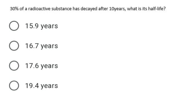 30% of a radioactive substance has decayed after 10years, what is its half-life?
15.9 years
O 16.7 years
O 17.6 years
O 19.4 years
