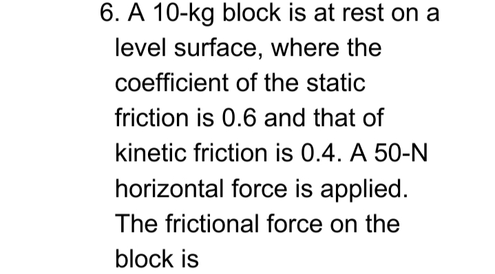 6. A 10-kg block is at rest on a
level surface, where the
coefficient of the static
friction is 0.6 and that of
kinetic friction is 0.4. A 50-N
horizontal force is applied.
The frictional force on the
block is
