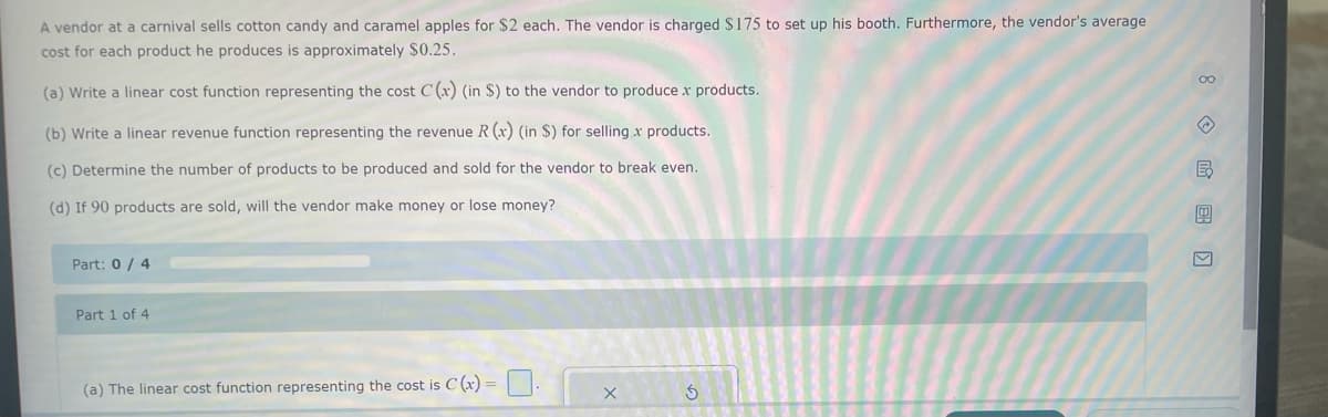 A vendor at a carnival sells cotton candy and caramel apples for $2 each. The vendor is charged $175 to set up his booth. Furthermore, the vendor's average
cost for each product he produces is approximately $0.25.
(a) Write a linear cost function representing the cost C (x) (in $) to the vendor to produce x products.
(b) Write a linear revenue function representing the revenue R (x) (in $) for selling x products.
(c) Determine the number of products to be produced and sold for the vendor to break even.
(d) If 90 products are sold, will the vendor make money or lose money?
Part: 0/4
Part 1 of 4
(a) The linear cost function representing the cost is C (x) =
X
Ś
8E ›