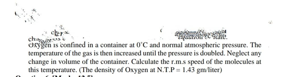 tate.
cxygen is confined in a container at 0°C and normal atmospheric pressure. The
temperature of the gas is then increased until the pressure is doubled. Neglect any
change in volume of the container. Calculate the r.m.s speed of the molecules at
this temperature. (The density of Oxygen at N.T.P = 1.43 gm/liter)
