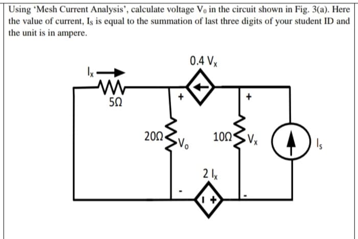 Using 'Mesh Current Analysis', calculate voltage Vo in the circuit shown in Fig. 3(a). Here
the value of current, Iş is equal to the summation of last three digits of your student ID and
the unit is in ampere.
0.4 Vx
+
50
200
100S Vx
2 lx
+
