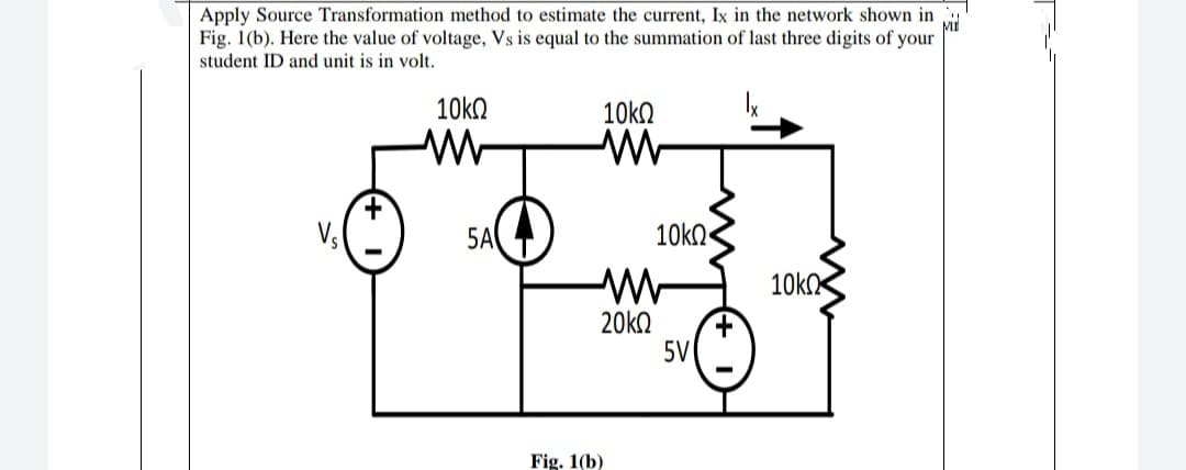Apply Source Transformation method to estimate the current, Ix in the network shown in
MI
Fig. 1(b). Here the value of voltage, Vs is equal to the summation of last three digits of your
student ID and unit is in volt.
10k.
Vs
5A
10kn
10k
20k2
5V
Fig. 1(b)
