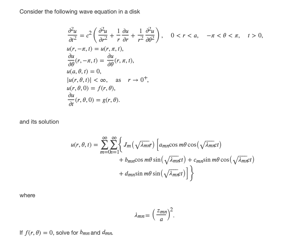Consider the following wave equation in a disk
台)
1 du
1 du
+ --+
r dr
0 <r < a,
-n < 0 < T,
t > 0,
%3D
dt2
υ (r, - π, ) υ(r, π, ),
ди
(r, —я, t) %—D
ди
(r, л, ),
u(а, 0, t) — 0,
Ju(r, 0,t)| < ,
u(r, 0,0) = f(r, 0),
ди
(r, 0,0) = g(r, 0).
r → 0+,
as
dt
and its solution
00 00
EE{ Jm(VAmr) |amncos mô cos(VAmrct)
m=h=1
u(r, 0, t) =
+ bmncoS m0 sin( VAmict) + cmnsin m0 cos(VAmict)
+ dmnsin m0 sin( Amct)| }
where
Zmn
Amn=
If f(r, 0) = 0, solve for bmn and dmn.
