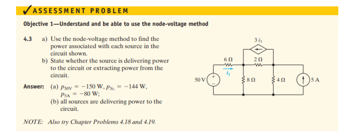 VASSESSMENT PROBLEM
Objective 1–Understand and be able to use the node-voltage method
4.3 a) Use the node-voltage method to find the
power associated with each source in the
3i
circuit shown.
20
b) State whether the source is delivering power
to the circuit or extracting power from the
circuit.
S0V
Answer: (a) Psov = -150 W, P3i, = -144 W,
Psa = -80 W;
(b) all sources are delivering power to the
circuit.
NOTE: Also try Chapter Problems 4.18 and 4.19.
