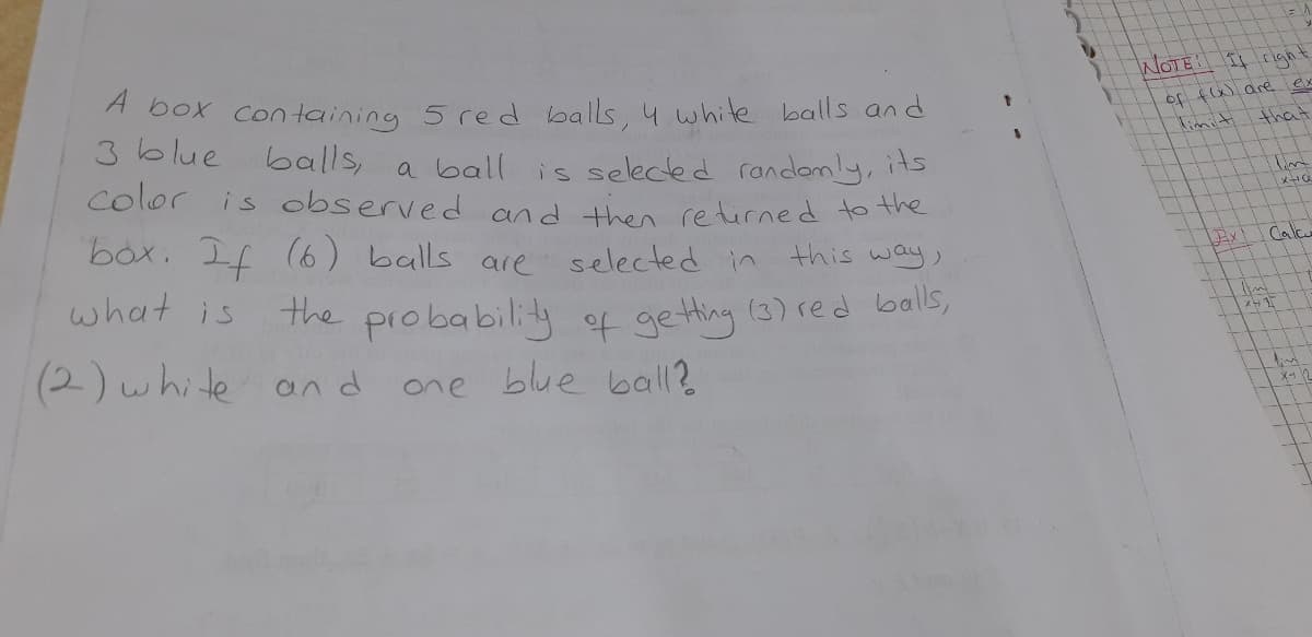 WOTE I rgh
A box containing 5 red balls, 4 white balls and
3blue balls,
of fW are ex
limiti
that
a ball is selected randomly, its
Color is observed and then retirned to the
box. If
(6) balls are selected in
Calc
this way,
what is
the probability of getting (3) red balls,
(2)white and
one blue ball?
