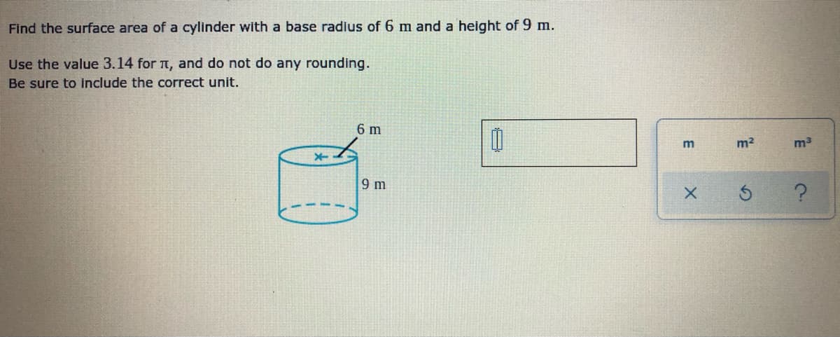 Find the surface area of a cylinder with a base radius of 6 m and a height of 9 m.
Use the value 3.14 for T, and do not do any rounding.
Be sure to include the correct unit.
6 m
m2
m3
9 m
