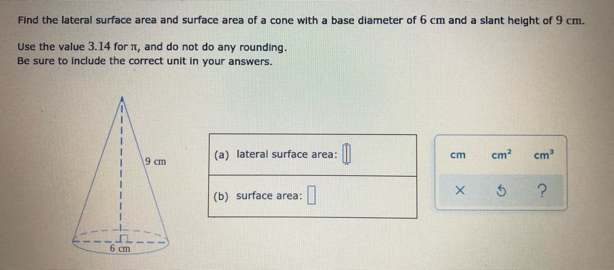 Find the lateral surface area and surface area of a cone with a base diameter of 6 cm and a slant height of 9 cm.
Use the value 3.14 for t, and do not do any rounding.
Be sure to include the correct unit in your answers.
(a) lateral surface area:
cm
cm?
cm3
9 cm
(b) surface area:
6 cm
