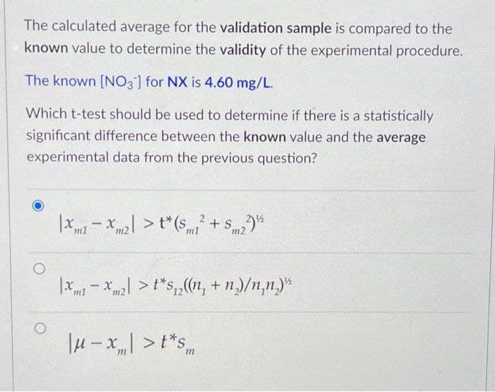 The calculated average for the validation sample is compared to the
known value to determine the validity of the experimental procedure.
The known [NO3] for NX is 4.60 mg/L.
Which t-test should be used to determine if there is a statistically
significant difference between the known value and the average
experimental data from the previous question?
|x- x > t*(s + S
ml
m2
ml
m2
|X - Xm2 >t*S,(1n, + n)/n,n.)*
