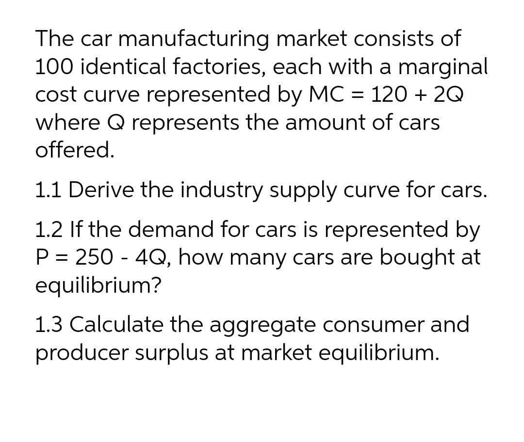 The car manufacturing market consists of
100 identical factories, each with a marginal
cost curve represented by MC = 120 + 2Q
where Q represents the amount of cars
offered.
1.1 Derive the industry supply curve for cars.
1.2 If the demand for cars is represented by
P = 250 - 4Q, how many cars are bought at
equilibrium?
1.3 Calculate the aggregate consumer and
producer surplus at market equilibrium.
