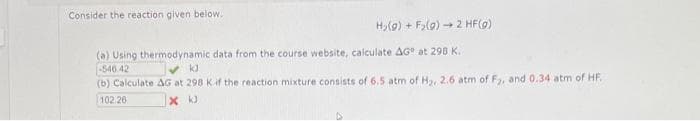 Consider the reaction given below.
Hy(9) + F>(9) - 2 HF()
(a) Using thermodynamic data from the course website, calculate AG at 298 K.
-546 42
(b) Calculate AG at 298 Kif the reaction mixture consists of 6.5 atm of Hy, 2.6 atm of F, and 0.34 atm of HF.
102.26
