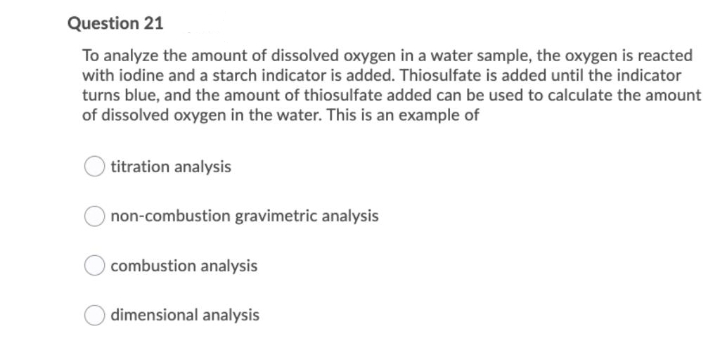Question 21
To analyze the amount of dissolved oxygen in a water sample, the oxygen is reacted
with iodine and a starch indicator is added. Thiosulfate is added until the indicator
turns blue, and the amount of thiosulfate added can be used to calculate the amount
of dissolved oxygen in the water. This is an example of
titration analysis
Onon-combustion gravimetric analysis
combustion analysis
dimensional analysis
