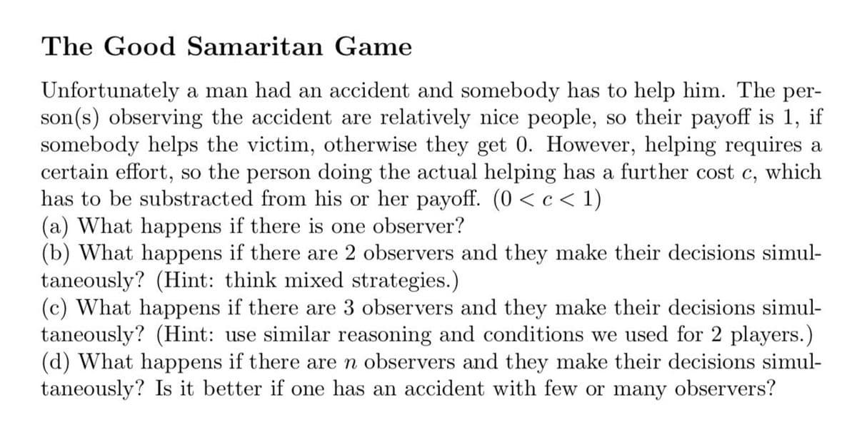 The Good Samaritan Game
Unfortunately a man had an accident and somebody has to help him. The per-
son(s) observing the accident are relatively nice people, so their payoff is 1, if
somebody helps the victim, otherwise they get 0. However, helping requires a
certain effort, so the person doing the actual helping has a further cost c, which
has to be substracted from his or her payoff. (0 < c< 1)
(a) What happens if there is one observer?
(b) What happens if there are 2 observers and they make their decisions simul-
taneously? (Hint: think mixed strategies.)
(c) What happens if there are 3 observers and they make their decisions simul-
taneously? (Hint: use similar reasoning and conditions we used for 2 players.)
(d) What happens if there are n observers and they make their decisions simul-
taneously? Is it better if one has an accident with few or many observers?
