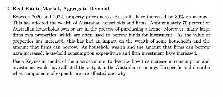 2. Real Estate Market, Aggregate Demand
Between 2020 and 2022, property prices across Australia have increased by 30% on average.
This has affected the wealth of Australian households and firms. Approximately 70 percent of
Australian households own or are in the process of purchasing a home. Moreover, many large
firms own properties, which are often used to borrow funds for investment. As the value of
properties has increased, this has had an impact on the wealth of some households and the
amount that firms can borrow. As household wealth and the amount that firms can borrow
have increased, household consumption expenditure and firm investment have increased.
CO
Use a Keynesian model of the macroeconomy to describe how this increase in consumption and
investment would have affected the output in the Australian economy. Be specific and describe
what components of expenditure are affected and why.
