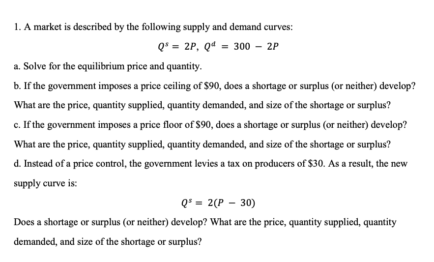 1. A market is described by the following supply and demand curves:
Q$ = 2P, Qd
300 – 2P
a. Solve for the equilibrium price and quantity.
b. If the government imposes a price ceiling of $90, does a shortage or surplus (or neither) develop?
What are the price, quantity supplied, quantity demanded, and size of the shortage or surplus?
c. If the government imposes a price floor of $90, does a shortage or surplus (or neither) develop?
What are the price, quantity supplied, quantity demanded, and size of the shortage or surplus?
d. Instead of a price control, the government levies a tax on producers of $30. As a result, the new
supply curve is:
Q$ =
2(P – 30)
Does a shortage or surplus (or neither) develop? What are the price, quantity supplied, quantity
demanded, and size of the shortage or surplus?
