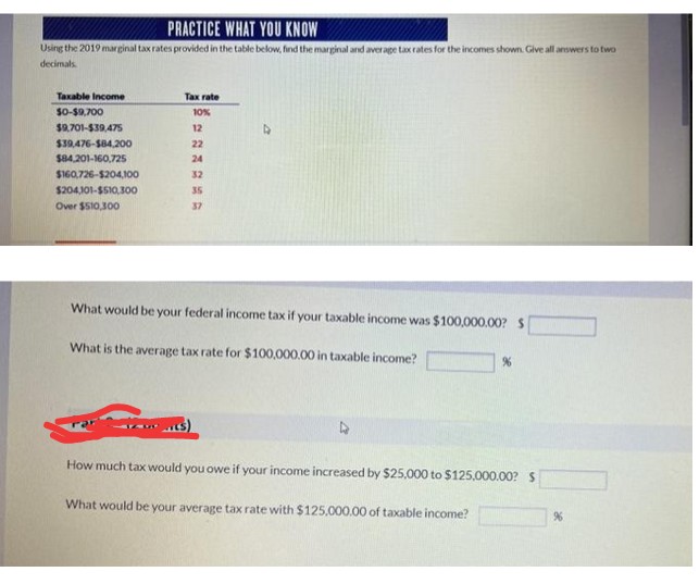 PRACTICE WHAT YOU KNOW
Using the 2019 marginal tax rates provided in the table below, find the marginal and average tax rates for the incomes shown. Give all answers to two
decimals.
Taxable Income
Tax rate
S0-59,700
10%
$9.701-$39,47s
12
$39,476-S84,200
22
$84,201-160,725
24
$160,726-$204,100
32
$204,101-$510,300
35
Over $510,300
37
What would be your federal income tax if your taxable income was $100,000.00? S
What is the average tax rate for $100,000.00 in taxable income?
How much tax would you owe if your income increased by $25.000 to $125.000.00? S
What would be your average tax rate with $125.000.00 of taxable income?
