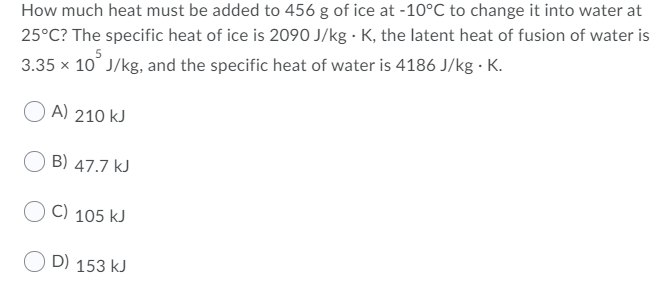 How much heat must be added to 456 g of ice at -10°C to change it into water at
25°C? The specific heat of ice is 2090 J/kg · K, the latent heat of fusion of water is
3.35 x 10° J/kg, and the specific heat of water is 4186 J/kg · K.
O A) 210 kJ
B) 47.7 kJ
C) 105 kJ
D) 153 kJ
