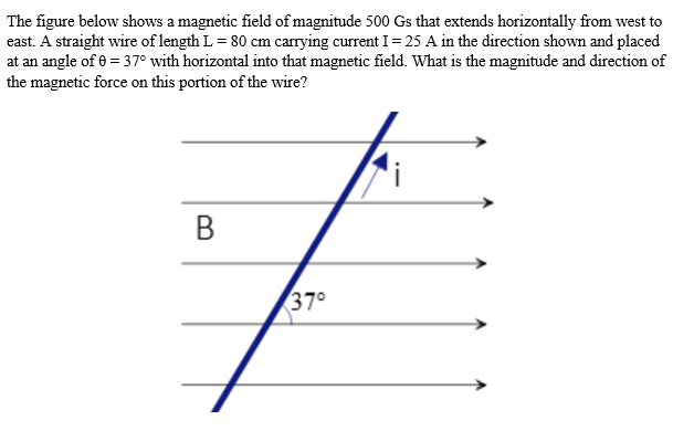 The figure below shows a magnetic field of magnitude 500 Gs that extends horizontally from west to
east. A straight wire of length L = 80 cm carrying current I = 25 A in the direction shown and placed
at an angle of 0 = 37° with horizontal into that magnetic field. What is the magnitude and direction of
the magnetic force on this portion of the wire?
B
37°