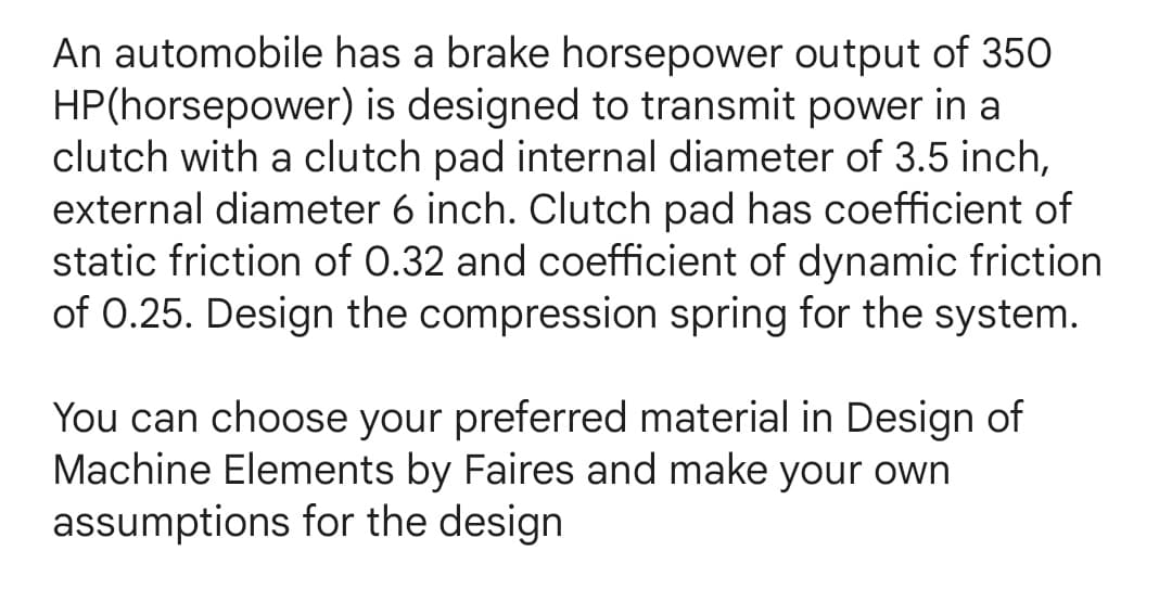 An automobile has a brake horsepower output of 350
HP(horsepower) is designed to transmit power in a
clutch with a clutch pad internal diameter of 3.5 inch,
external diameter 6 inch. Clutch pad has coefficient of
static friction of 0.32 and coefficient of dynamic friction
of 0.25. Design the compression spring for the system.
You can choose your preferred material in Design of
Machine Elements by Faires and make your own
assumptions for the design
