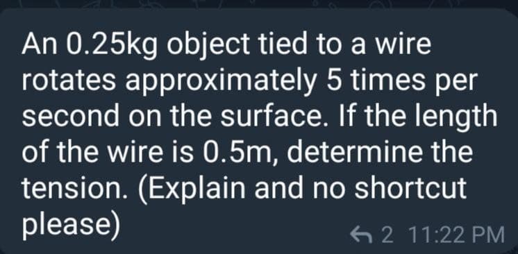 An 0.25kg object tied to a wire
rotates approximately 5 times per
second on the surface. If the length
of the wire is 0.5m, determine the
tension. (Explain and no shortcut
please)
6 2 11:22 PM
