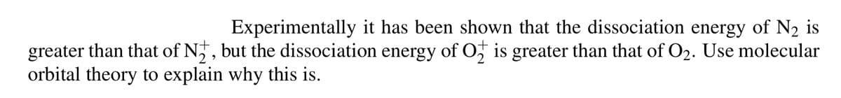 Experimentally it has been shown that the dissociation energy of N2 is
greater than that of N, but the dissociation energy of O, is greater than that of O2. Use molecular
orbital theory to explain why this is.
2
