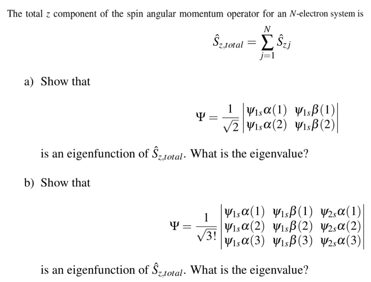 The total z component of the spin angular momentum operator for an N-electron system is
N
Ŝ,stotal=
j=1
a) Show that
1Visa(1) yısB(1)|
v2|V1sa(2) yısß(2)
is an eigenfunction of Ŝ„total· What is the eigenvalue?
b) Show that
Visa(1) VisB(1) W2,a(1)
1
Vısa(2) Wısß(2) ¥2,¤(2)
V3!
V1,a(3) Yısß(3) V2,¤(3)
Y =
is an eigenfunction of Ŝ,total. What is the eigenvalue?
