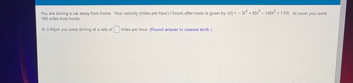 You are driving a car away from home. Your velocity (miles per hour) t hours after noon is given by v(t) = -5t4 +45t3 - 140t² + 170t. At noon you were
160 miles from home.
At 3:45pm you were driving at a rate of miles per hour. (Round answer to nearest tenth.)