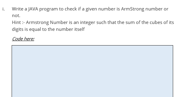 i.
Write a JAVA program to check if a given number is ArmStrong number or
not.
Hint :- Armstrong Number is an integer such that the sum of the cubes of its
digits is equal to the number itself
Code here:
